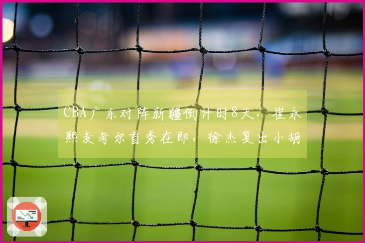 CBA广东对阵新疆倒计时8天，崔永熙麦考尔首秀在即，徐杰复出小胡缺阵