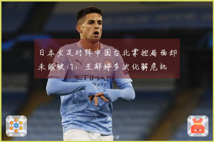 日本女足对阵中国台北掌控局面却未能破门，王郁婷多次化解危机