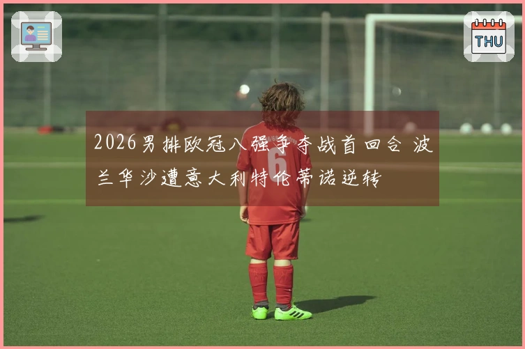 2026男排欧冠八强争夺战首回合 波兰华沙遭意大利特伦蒂诺逆转