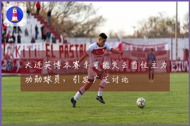 大连英博本赛季可能失去首位主力功勋球员，引发广泛讨论