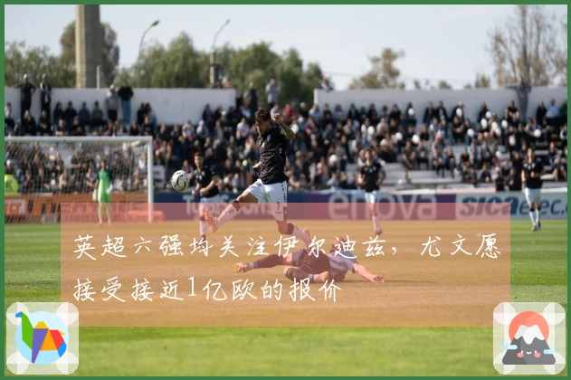 英超六强均关注伊尔迪兹，尤文愿接受接近1亿欧的报价
