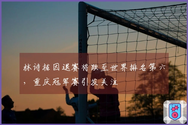 林诗栋因退赛将跌至世界排名第六，重庆冠军赛引发关注