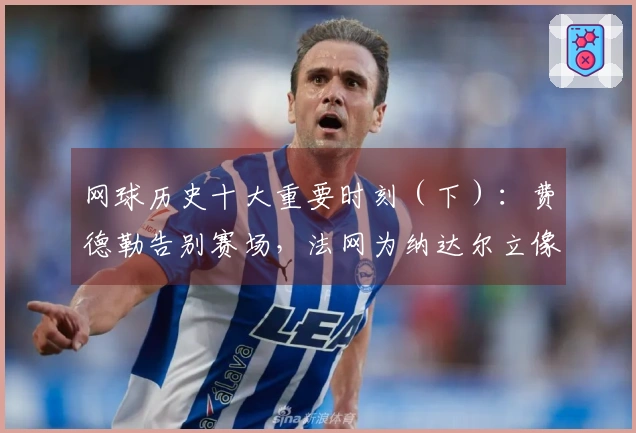 网球历史十大重要时刻（下）：费德勒告别赛场，法网为纳达尔立像！