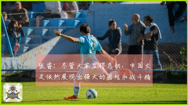 张睿：尽管大家显得急切，中国女足依然展现出强大的团结和战斗精神
