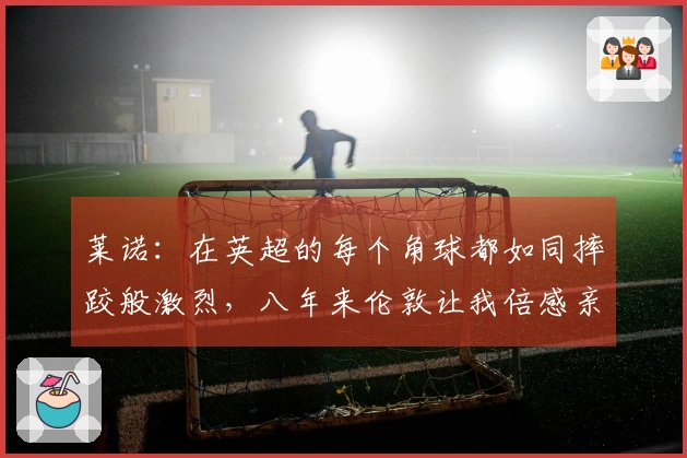 莱诺：在英超的每个角球都如同摔跤般激烈，八年来伦敦让我倍感亲切