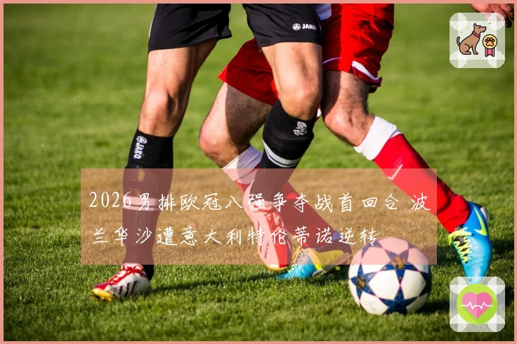 2026男排欧冠八强争夺战首回合 波兰华沙遭意大利特伦蒂诺逆转