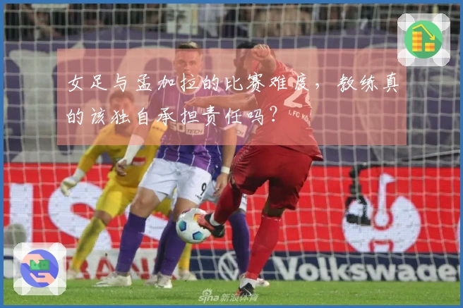 女足与孟加拉的比赛难度，教练真的该独自承担责任吗？