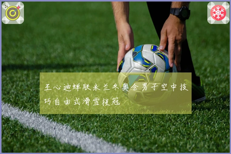王心迪蝉联米兰冬奥会男子空中技巧自由式滑雪桂冠