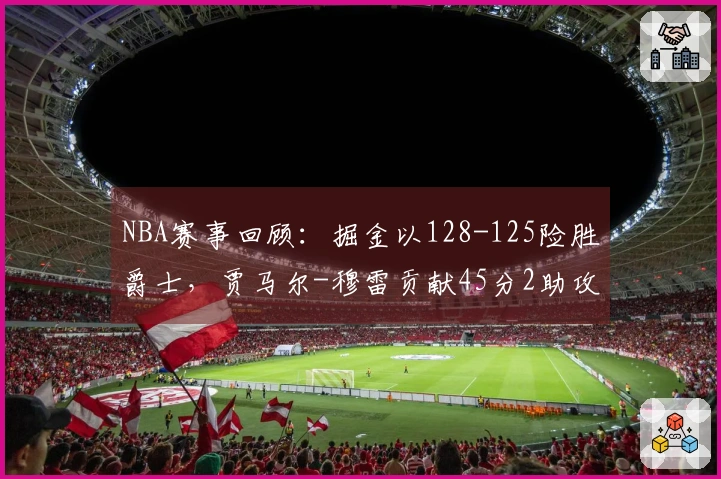 NBA赛事回顾：掘金以128-125险胜爵士，贾马尔-穆雷贡献45分2助攻8篮板
