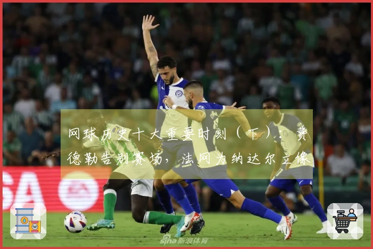 网球历史十大重要时刻（下）：费德勒告别赛场，法网为纳达尔立像！