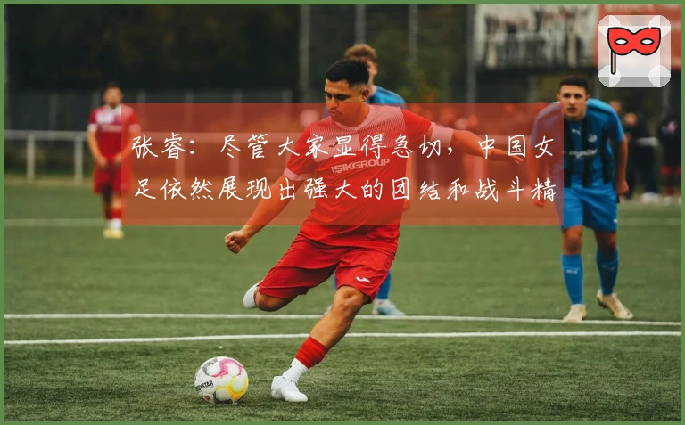 张睿：尽管大家显得急切，中国女足依然展现出强大的团结和战斗精神