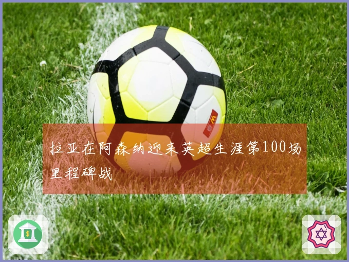 拉亚在阿森纳迎来英超生涯第100场里程碑战