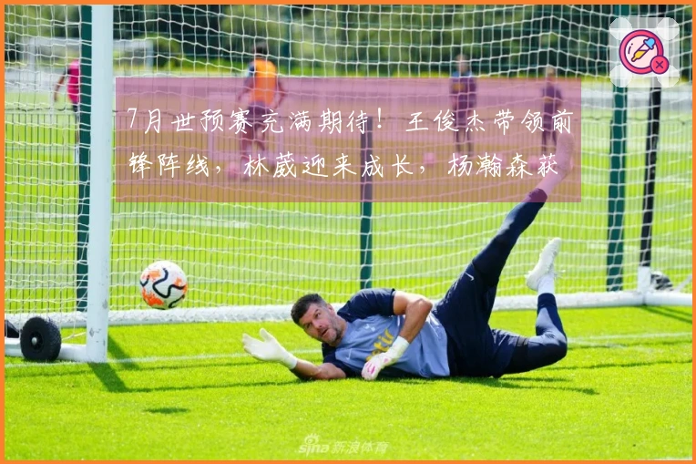 7月世预赛充满期待!王俊杰带领前锋阵线,林葳迎来成长,杨瀚森获得提拔