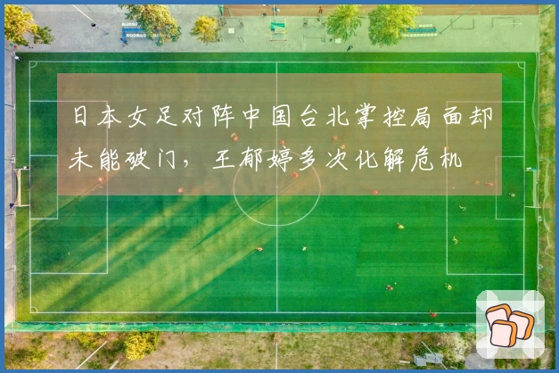 日本女足对阵中国台北掌控局面却未能破门，王郁婷多次化解危机