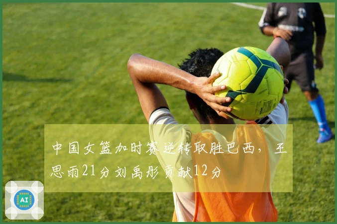 中国女篮加时赛逆转取胜巴西，王思雨21分刘禹彤贡献12分