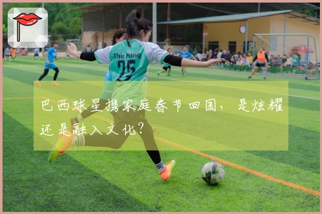 巴西球星携家庭春节回国,是炫耀还是融入文化?