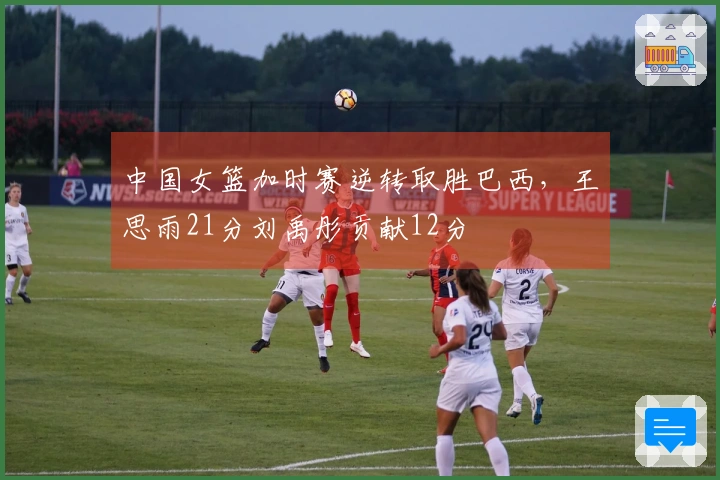 中国女篮加时赛逆转取胜巴西，王思雨21分刘禹彤贡献12分