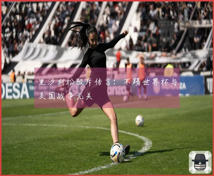 里沙利松驳斥传言：不踢世界杯与美国战争无关