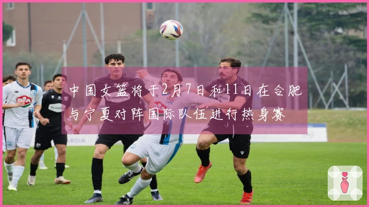 中国女篮将于2月7日和11日在合肥与宁夏对阵国际队伍进行热身赛