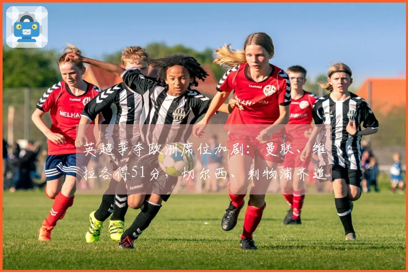 英超争夺欧洲席位加剧：曼联、维拉各得51分，切尔西、利物浦齐追48分