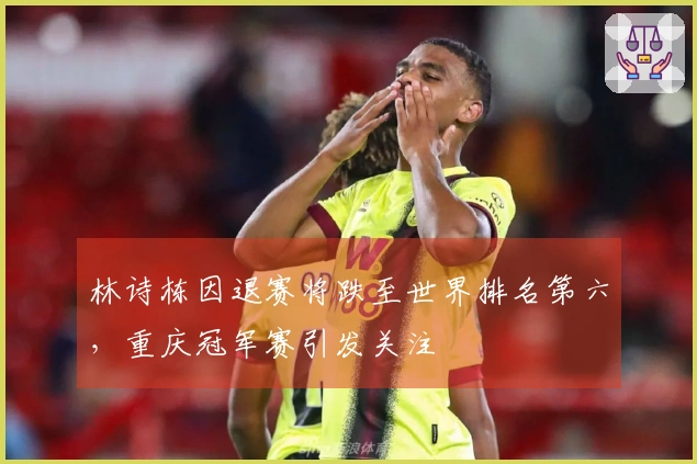 林诗栋因退赛将跌至世界排名第六，重庆冠军赛引发关注